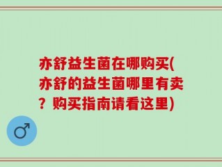 亦舒益生菌在哪购买(亦舒的益生菌哪里有卖？购买指南请看这里)