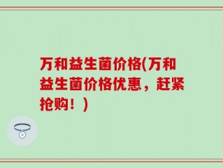 万和益生菌价格(万和益生菌价格优惠，赶紧抢购！)