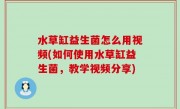 水草缸益生菌怎么用视频(如何使用水草缸益生菌，教学视频分享)