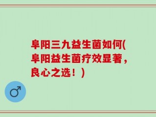 阜阳三九益生菌如何(阜阳益生菌疗效显著，良心之选！)