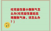 吃完益生菌小腹胀气怎么办(吃完益生菌后出现腹胀气体，该怎么办？)