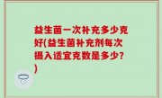 益生菌一次补充多少克好(益生菌补充剂每次摄入适宜克数是多少？)