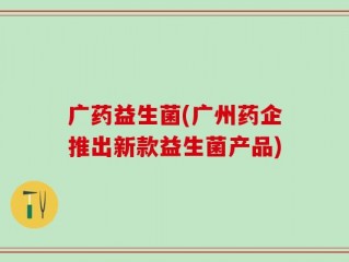 广药益生菌(广州药企推出新款益生菌产品)