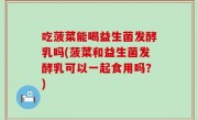 吃菠菜能喝益生菌发酵乳吗(菠菜和益生菌发酵乳可以一起食用吗？)