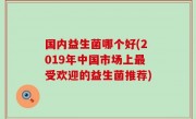 国内益生菌哪个好(2019年中国市场上最受欢迎的益生菌推荐)