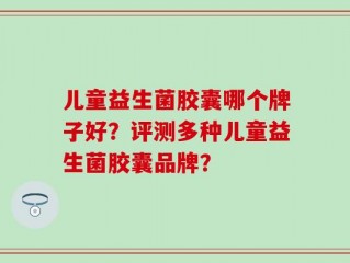 儿童益生菌胶囊哪个牌子好？评测多种儿童益生菌胶囊品牌？