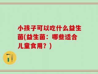 小孩子可以吃什么益生菌(益生菌：哪些适合儿童食用？)