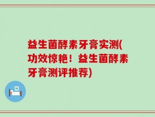益生菌酵素牙膏实测(功效惊艳！益生菌酵素牙膏测评推荐)