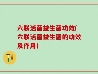 六联活菌益生菌功效(六联活菌益生菌的功效及作用)
