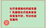 化疗患者能吃的益生菌？乳腺癌化疗后身体反反复复不好，可以吃益生菌吗