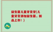益生菌儿童牙膏牙(儿童牙膏添加益生菌，新品上市！)