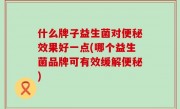 什么牌子益生菌对便秘效果好一点(哪个益生菌品牌可有效缓解便秘)