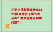三岁小孩腹胀吃什么益生菌(儿童肚子胀气怎么办？益生菌能否解决问题？)