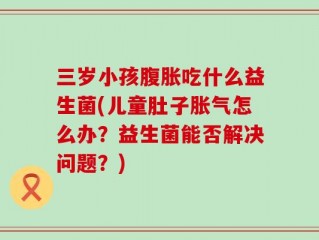 三岁小孩腹胀吃什么益生菌(儿童肚子胀气怎么办？益生菌能否解决问题？)