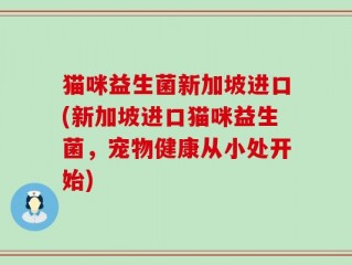 猫咪益生菌新加坡进口(新加坡进口猫咪益生菌，宠物健康从小处开始)
