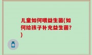 儿童如何喂益生菌(如何给孩子补充益生菌？)