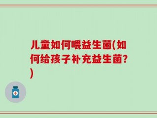 儿童如何喂益生菌(如何给孩子补充益生菌？)