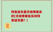 拜奥益生菌济南哪里卖的(济南哪里能买到拜奥益生菌？)