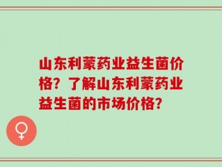 山东利蒙药业益生菌价格？了解山东利蒙药业益生菌的市场价格？