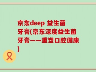 京东deep 益生菌牙膏(京东深度益生菌牙膏——重塑口腔健康)