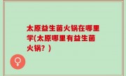 太原益生菌火锅在哪里学(太原哪里有益生菌火锅？)