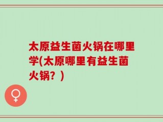 太原益生菌火锅在哪里学(太原哪里有益生菌火锅？)