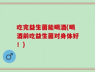 吃完益生菌能喝酒(喝酒前吃益生菌对身体好！)