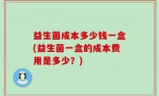 益生菌成本多少钱一盒(益生菌一盒的成本费用是多少？)