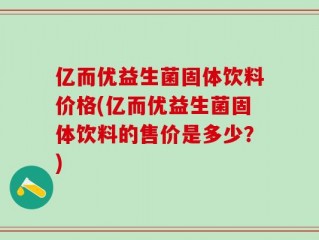 亿而优益生菌固体饮料价格(亿而优益生菌固体饮料的售价是多少？)