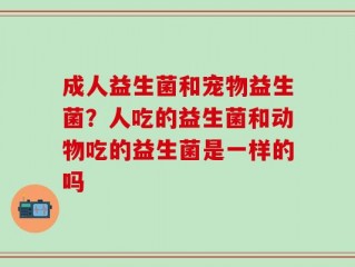 成人益生菌和宠物益生菌？人吃的益生菌和动物吃的益生菌是一样的吗