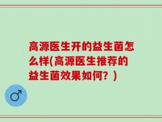 高源医生开的益生菌怎么样(高源医生推荐的益生菌效果如何？)