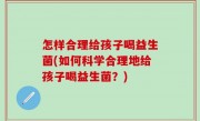 怎样合理给孩子喝益生菌(如何科学合理地给孩子喝益生菌？)
