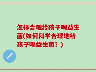 怎样合理给孩子喝益生菌(如何科学合理地给孩子喝益生菌？)