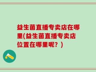 益生菌直播专卖店在哪里(益生菌直播专卖店位置在哪里呢？)