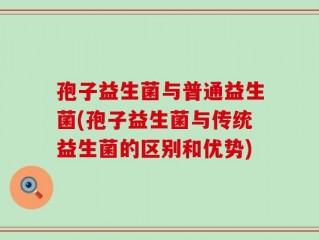 孢子益生菌与普通益生菌(孢子益生菌与传统益生菌的区别和优势)