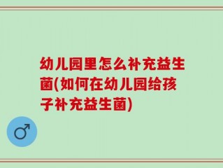 幼儿园里怎么补充益生菌(如何在幼儿园给孩子补充益生菌)