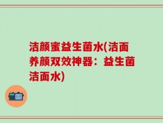 洁颜蜜益生菌水(洁面养颜双效神器：益生菌洁面水)