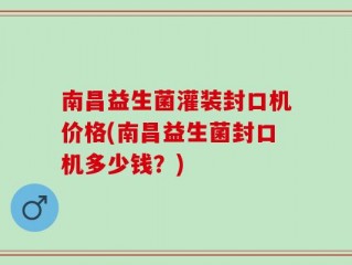 南昌益生菌灌装封口机价格(南昌益生菌封口机多少钱？)