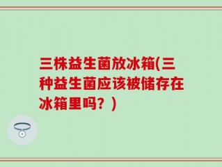三株益生菌放冰箱(三种益生菌应该被储存在冰箱里吗？)