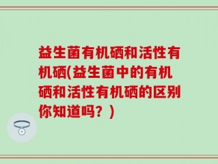 益生菌有机硒和活性有机硒(益生菌中的有机硒和活性有机硒的区别你知道吗？)
