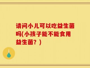 请问小儿可以吃益生菌吗(小孩子能不能食用益生菌？)