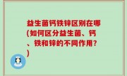 益生菌钙铁锌区别在哪(如何区分益生菌、钙、铁和锌的不同作用？)