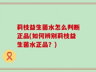 莉枝益生菌水怎么判断正品(如何辨别莉枝益生菌水正品？)