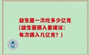 益生菌一次吃多少亿克(益生菌摄入量建议：每次摄入几亿克？)
