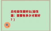 总吃益生菌好么(益生菌：需要有多少才算好？)