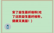 安了益生菌纤维粉(吃了这款益生菌纤维粉，健康又美丽！)