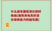 什么益生菌促消化较好吸收(推荐具有良好消化吸收能力的益生菌)