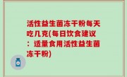 活性益生菌冻干粉每天吃几克(每日饮食建议：适量食用活性益生菌冻干粉)