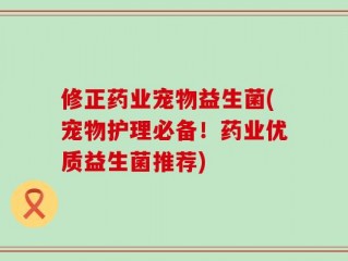 修正药业宠物益生菌(宠物护理必备！药业优质益生菌推荐)