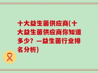 十大益生菌供应商(十大益生菌供应商你知道多少？—益生菌行业排名分析)